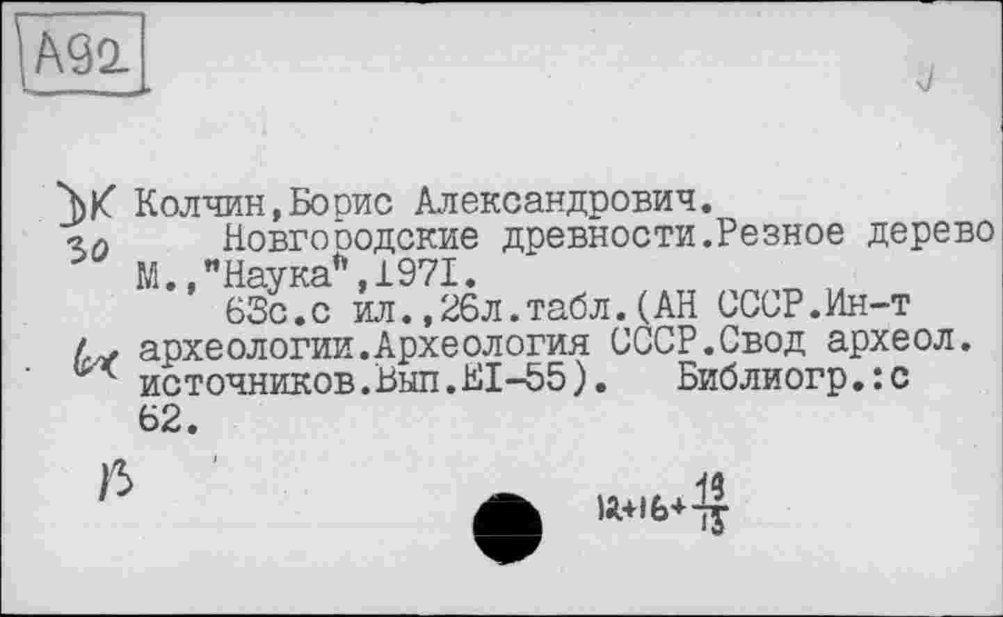 ﻿А90
Колчин,Борис Александрович.
■2л Новгооодские древности.Резное дерево М.,"Наука”,1971.
63с.с ил.,26л.табл.(АН СССР.Ин-т
/ . археологии.Археология СССР.Свод археол. источников.Вып.Е1-55). Библиогр.:с 62
19